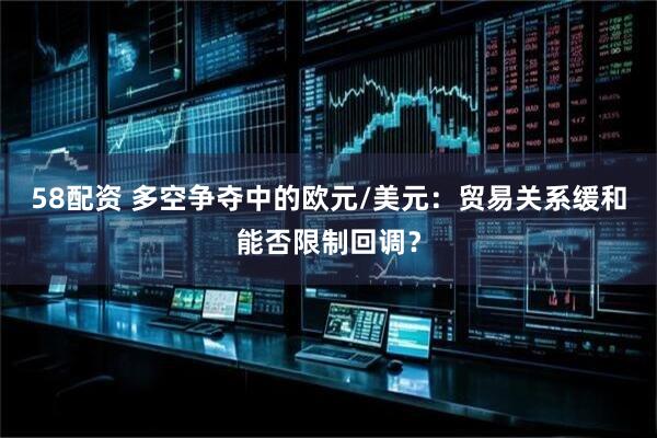 58配资 多空争夺中的欧元/美元：贸易关系缓和能否限制回调？