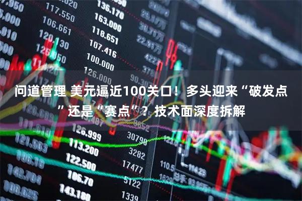 问道管理 美元逼近100关口！多头迎来“破发点”还是“赛点”？技术面深度拆解