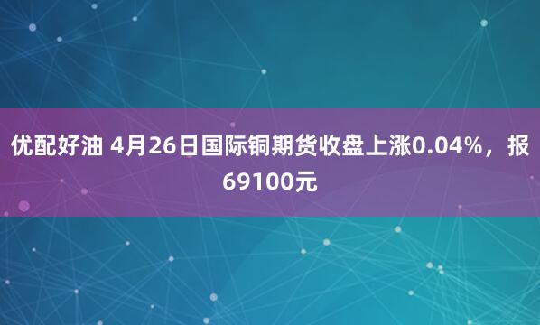 优配好油 4月26日国际铜期货收盘上涨0.04%，报69100元