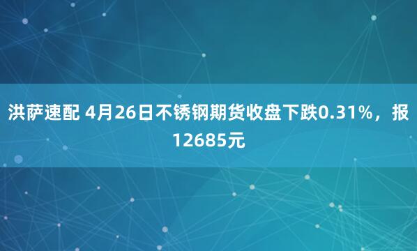 洪萨速配 4月26日不锈钢期货收盘下跌0.31%，报12685元