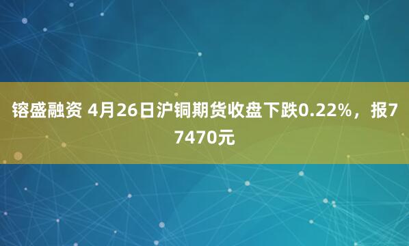 镕盛融资 4月26日沪铜期货收盘下跌0.22%，报77470元
