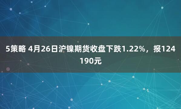5策略 4月26日沪镍期货收盘下跌1.22%，报124190元