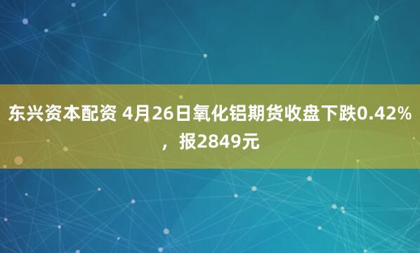 东兴资本配资 4月26日氧化铝期货收盘下跌0.42%，报2849元