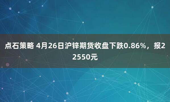 点石策略 4月26日沪锌期货收盘下跌0.86%，报22550元