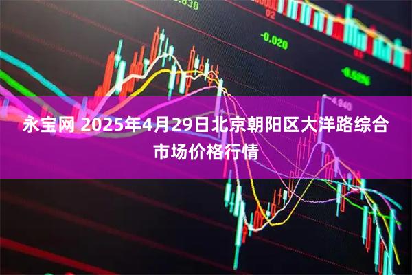 永宝网 2025年4月29日北京朝阳区大洋路综合市场价格行情