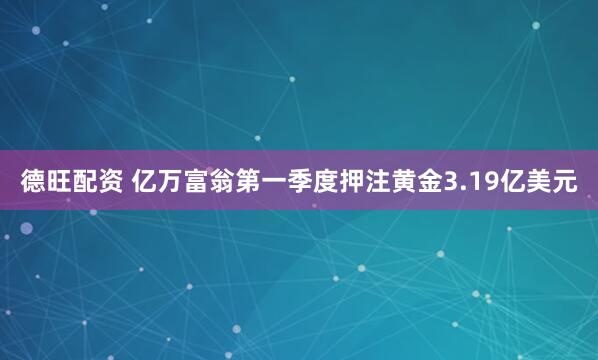 德旺配资 亿万富翁第一季度押注黄金3.19亿美元