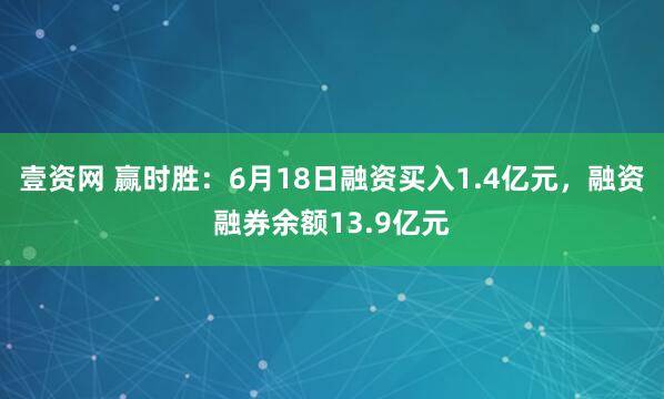 壹资网 赢时胜：6月18日融资买入1.4亿元，融资融券余额13.9亿元
