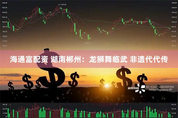 海通富配资 湖南郴州：龙狮舞临武 非遗代代传
