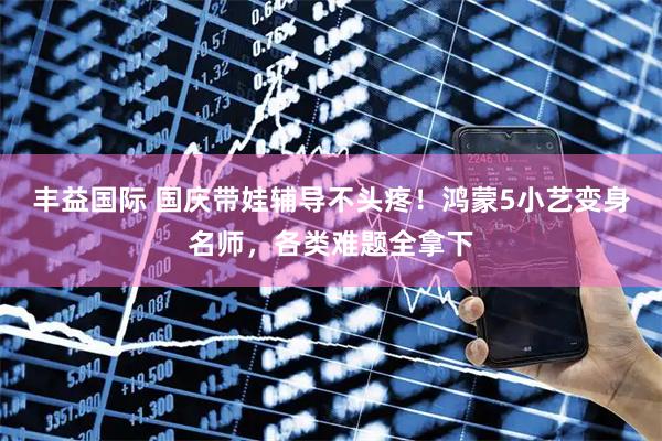 丰益国际 国庆带娃辅导不头疼！鸿蒙5小艺变身名师，各类难题全拿下