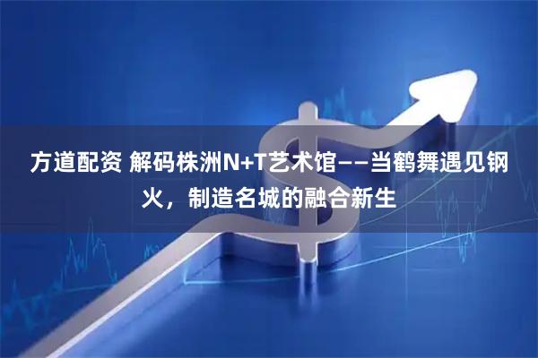 方道配资 解码株洲N+T艺术馆——当鹤舞遇见钢火，制造名城的融合新生