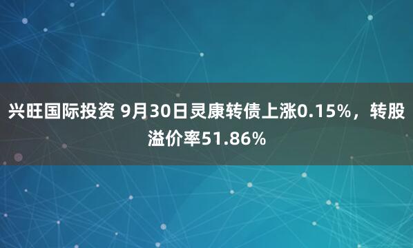 兴旺国际投资 9月30日灵康转债上涨0.15%，转股溢价率51.86%