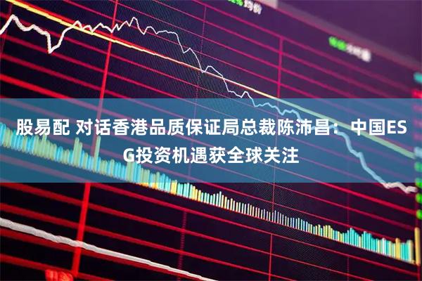 股易配 对话香港品质保证局总裁陈沛昌：中国ESG投资机遇获全球关注