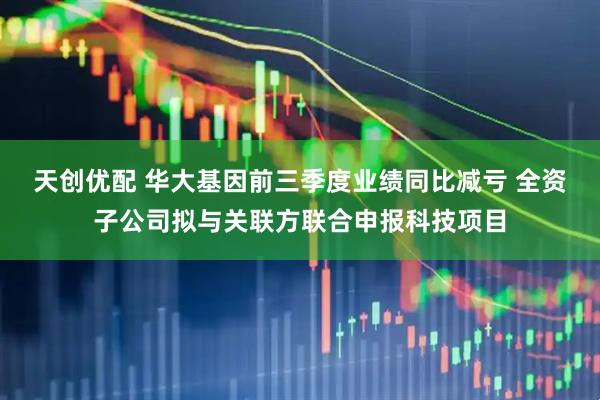 天创优配 华大基因前三季度业绩同比减亏 全资子公司拟与关联方联合申报科技项目