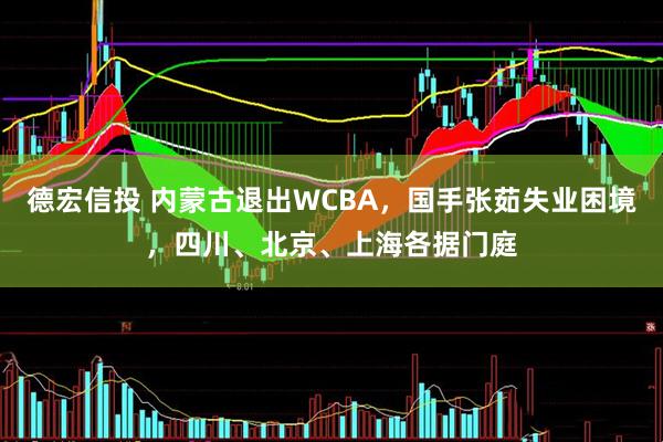德宏信投 内蒙古退出WCBA，国手张茹失业困境，四川、北京、上海各据门庭