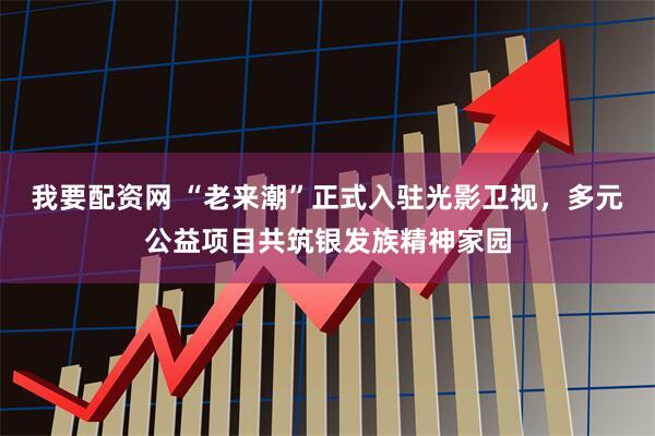 我要配资网 “老来潮”正式入驻光影卫视，多元公益项目共筑银发族精神家园