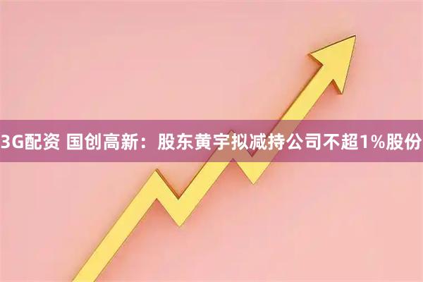 3G配资 国创高新：股东黄宇拟减持公司不超1%股份