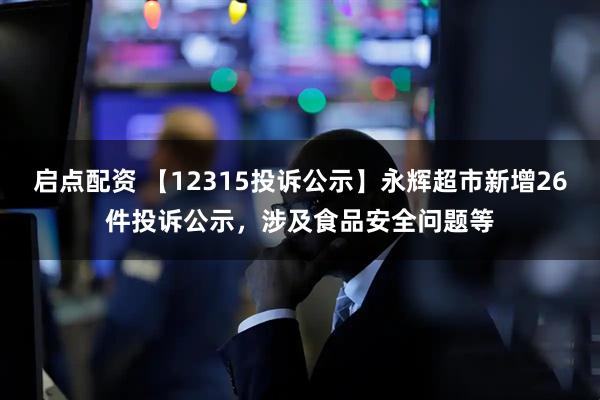 启点配资 【12315投诉公示】永辉超市新增26件投诉公示，涉及食品安全问题等