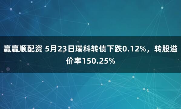 赢赢顺配资 5月23日瑞科转债下跌0.12%，转股溢价率150.25%