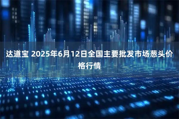 达道宝 2025年6月12日全国主要批发市场葱头价格行情