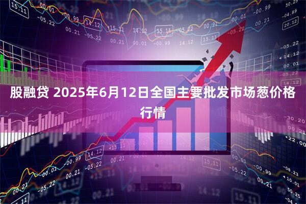 股融贷 2025年6月12日全国主要批发市场葱价格行情
