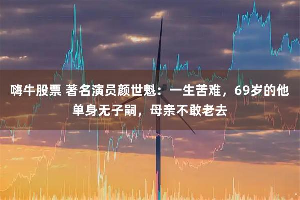 嗨牛股票 著名演员颜世魁：一生苦难，69岁的他单身无子嗣，母亲不敢老去