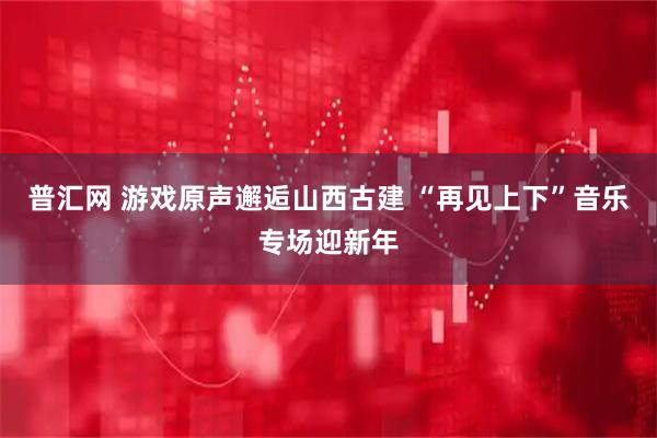 普汇网 游戏原声邂逅山西古建 “再见上下”音乐专场迎新年