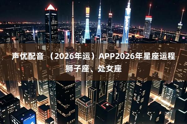 声优配音 （2026年运）APP2026年星座运程狮子座、处女座