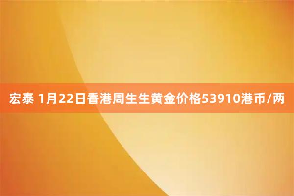 宏泰 1月22日香港周生生黄金价格53910港币/两