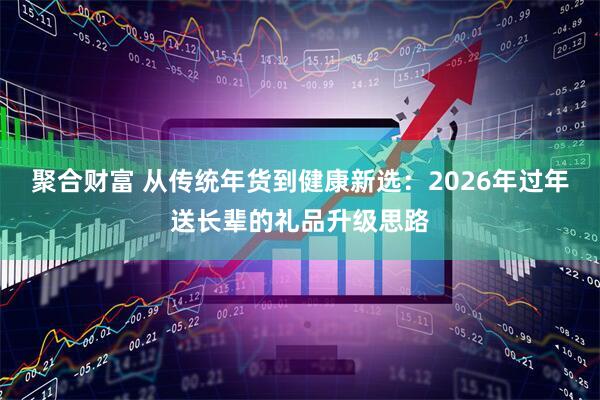 聚合财富 从传统年货到健康新选：2026年过年送长辈的礼品升级思路