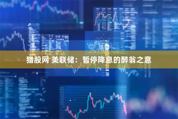 猎股网 美联储：暂停降息的醉翁之意