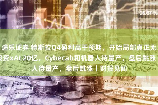 途乐证券 特斯拉Q4盈利高于预期，开始局部真正无人驾驶，投资xAI 20亿，Cybecab和机器人待量产，盘后跳涨丨财报见闻