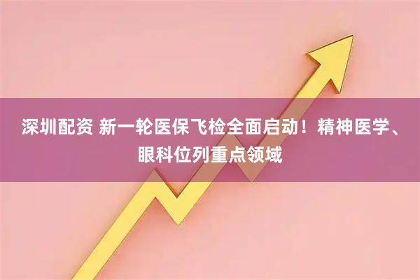 深圳配资 新一轮医保飞检全面启动！精神医学、眼科位列重点领域
