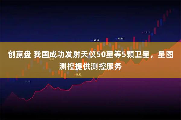创赢盘 我国成功发射天仪50星等5颗卫星，星图测控提供测控服务