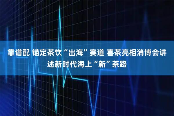 靠谱配 锚定茶饮“出海”赛道 喜茶亮相消博会讲述新时代海上“新”茶路