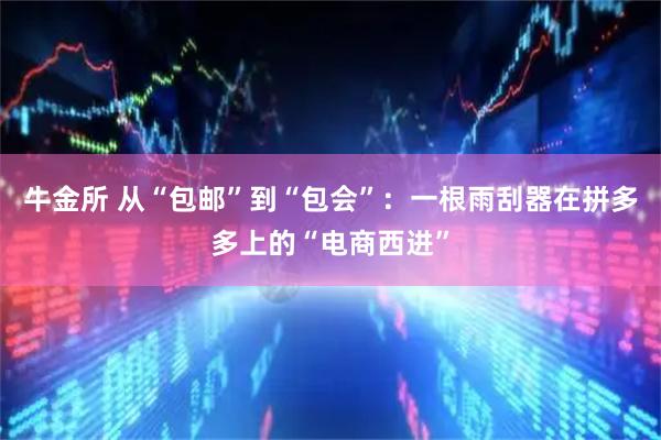 牛金所 从“包邮”到“包会”：一根雨刮器在拼多多上的“电商西进”
