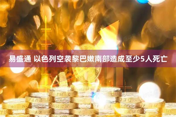 易盛通 以色列空袭黎巴嫩南部造成至少5人死亡