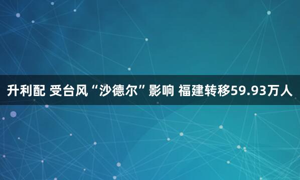 升利配 受台风“沙德尔”影响 福建转移59.93万人